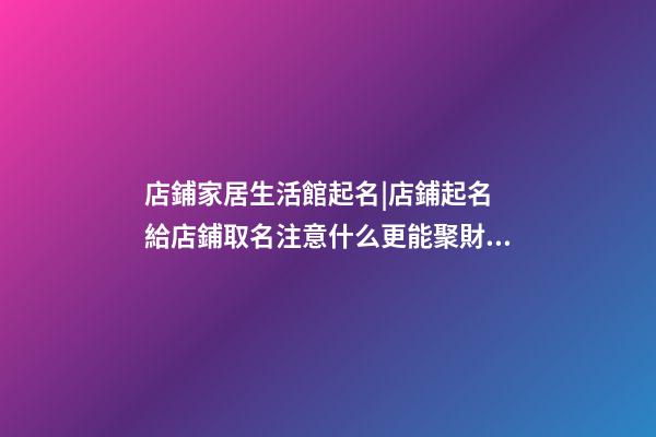 店鋪家居生活館起名|店鋪起名 給店鋪取名注意什么更能聚財？-第1張-店鋪起名-玄機派